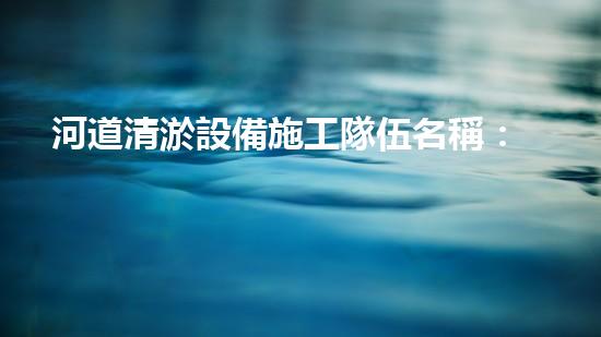 河道清淤設備施工隊伍名稱：塑造更清潔、暢通的河流